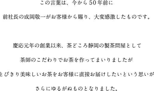 この言葉は、今から50年前に前社長の成岡敬一がお客様から賜り、大変感激したものです。慶応元年の創業以来、茶どころ静岡の製茶問屋として茶師のこだわりでお茶を作ってまいりましたがとびきり美味しいお茶をお客様に直接お届けしたいという思いがさらにゆるがぬものとなりました。