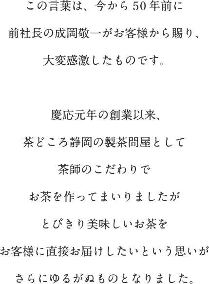 この言葉は、今から50年前に前社長の成岡敬一がお客様から賜り、大変感激したものです。慶応元年の創業以来、茶どころ静岡の製茶問屋として茶師のこだわりでお茶を作ってまいりましたがとびきり美味しいお茶をお客様に直接お届けしたいという思いがさらにゆるがぬものとなりました。